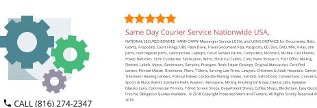 Same Day Courier Service Nationwide USA. NATIONAL SECURED BONDED HAND CARRY Messenger Service LOCAL and LONG DISTANCE for Documents, Bids, Grants, Proposals, Court Filings, UBS Flash Drive, Travel Document Visa, Passports, CD, Disc, DVD, MRI, X-Ray, atm parts, cash register parts, Laboratories, Laptops, Cloud Servers Farms, Computers, Monitors, Mobile, Cell Phones, Power Batteries. Semi Conductior Fabrication, Wires, Electrical Cables, Cord, Nano Research, Post Office Mailing, Sleeves, Labels, Motor, Generators, Samples, Protypes, Reals Estate Closings, Original Manuscript, Ceritified Letters, Printed Matter, Brochures, Fliers, T-Shirts, Serving Law Firms, Lawyers, Childrens & Adult Hospitals, Cancer Treatment Healing Centers, Political Rallies, Corporate Moving, Shows, Exhibits, Exhibitions, Conventions, Concerts, Sports & Music Events Stadiums Halls, Aviation, Aerospace, Mining, Fracking Oil & Gas, Dental Labs, Eyewear Glasses Lens, Commercial Printers, T-Shirt Screen Shops, Department Stores, Coffee Shops, Blockchain. Easy Quick Free No Obligation Quotes Available.  © 2018 Copyright Protected Work and Content. All Rights Strictly Reserved.© 2018.