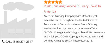 Rush Trucking Service in Every Town In America American Trucking Company with Motor Freight extensive reach throughout the United States of America. on a Domestic National Basis. Offering services for low boy, oversized. You have a Time CRITICAL Emergency shipping problem? We can solve it and HELP you. © 2018 Copyright Protected Work and Content. All Rights Strictly Reserved.© 2018.